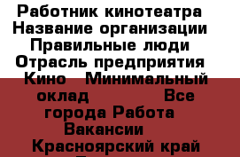 Работник кинотеатра › Название организации ­ Правильные люди › Отрасль предприятия ­ Кино › Минимальный оклад ­ 20 000 - Все города Работа » Вакансии   . Красноярский край,Талнах г.